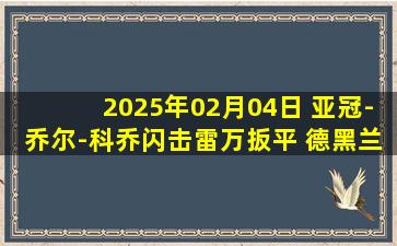 2025年02月04日 亚冠-乔尔-科乔闪击雷万扳平 德黑兰独立1-1巴格达警察